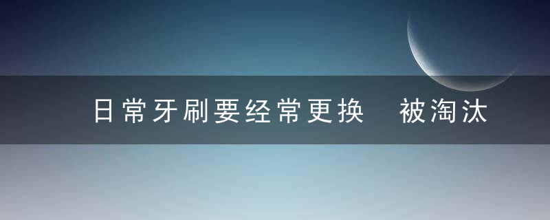 日常牙刷要经常更换 被淘汰的旧牙刷妙用多多，是不是每天刷牙